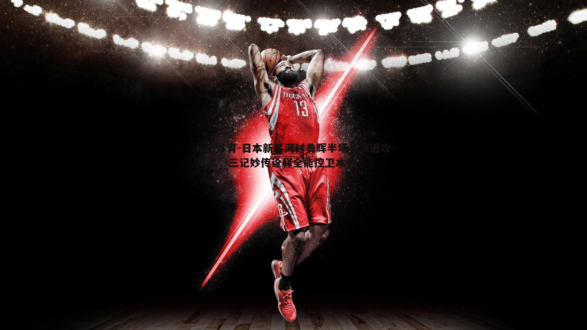 日本新星河村勇辉半场导演进攻风暴，三记妙传诠释全能控卫本色