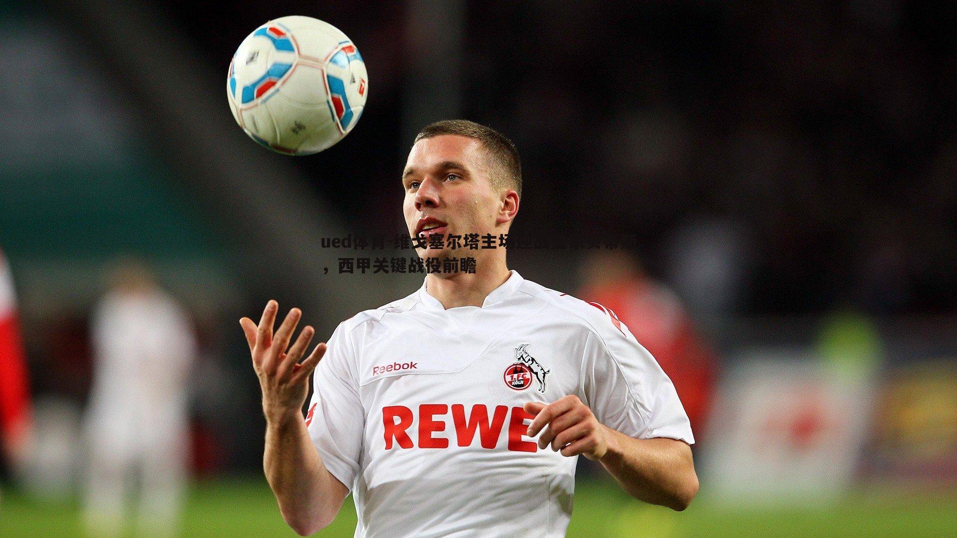 维戈塞尔塔主场迎战皇家贝蒂斯，西甲关键战役前瞻